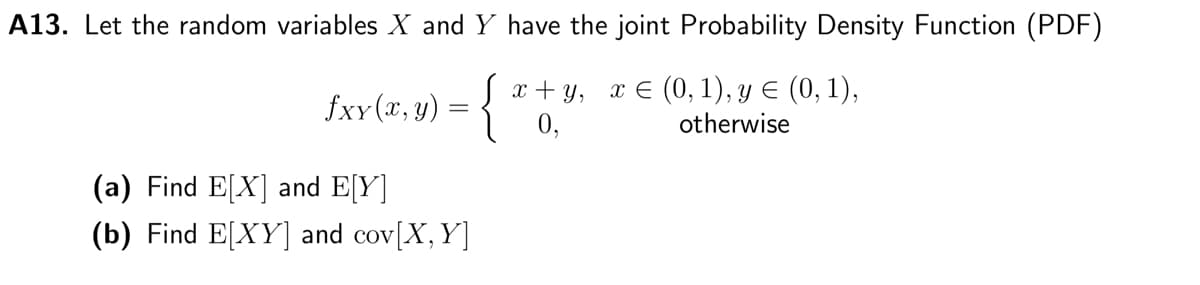 A13. Let the random variables X and Y have the joint Probability Density Function (PDF)
x+y, x = (0, 1), y € (0, 1),
otherwise
fxy(x, y) = {
(a) Find E[X] and E[Y]
(b) Find E[XY] and cov[X, Y]