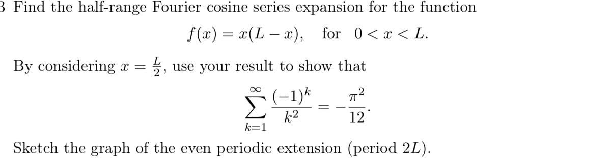 3 Find the half-range Fourier cosine series expansion for the function
f(x) = x(Lx), for 0 < x < L.
By considering x =
L
2,
use your result to show that
П2
k2
12
k=1
Sketch the graph of the even periodic extension (period 2L).