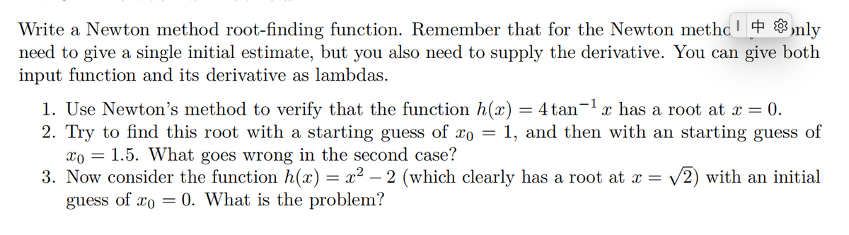 Write a Newton method root-finding function. Remember that for the Newton methc' +nly
need to give a single initial estimate, but you also need to supply the derivative. You can give both
input function and its derivative as lambdas.
1. Use Newton's method to verify that the function h(x) = 4tan¯¹ x has a root at x = 0.
2. Try to find this root with a starting guess of xo = 1, and then with an starting guess of
Xx0 = 1.5. What goes wrong in the second case?
3. Now consider the function h(x) = x² – 2 (which clearly has a root at x = √2) with an initial
0. What is the problem?
guess of co
=