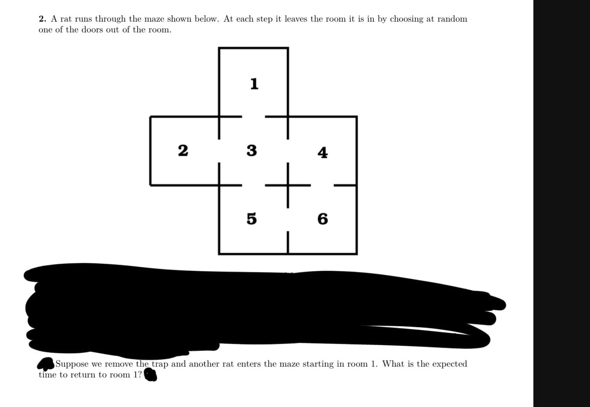 2. A rat runs through the maze shown below. At each step it leaves the room it is in by choosing at random
one of the doors out of the room.
1
2
3
4
5
60
Suppose we remove the trap and another rat enters the maze starting in room 1. What is the expected
time to return to room 1?