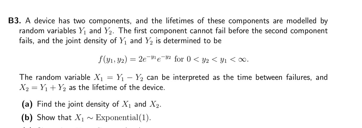 B3. A device has two components, and the lifetimes of these components are modelled by
random variables Y₁ and Y₂. The first component cannot fail before the second component
fails, and the joint density of Y₁ and Y₂ is determined to be
f(y₁, y2) 2e ¹e -92 for 0 < y2 < y1 <∞.
The random variable X₁ Y₁ - Y₂ can be interpreted as the time between failures, and
X₂ = Y₁ + Y₂ as the lifetime of the device.
=
(a) Find the joint density of X₁ and X₂.
(b) Show that X₁ Exponential (1).