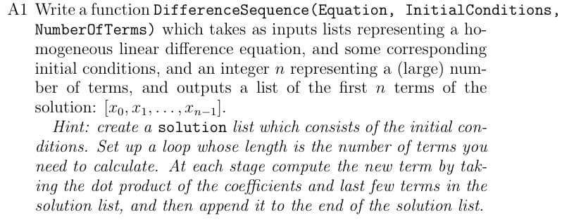 A1 Write a function DifferenceSequence (Equation, Initial Conditions,
Number Of Terms) which takes as inputs lists representing a ho-
mogeneous linear difference equation, and some corresponding
initial conditions, and an integer n representing a (large) num-
ber of terms, and outputs a list of the first n terms of the
solution: [0, 1,...,xn-1].
Hint: create a solution list which consists of the initial con-
ditions. Set up a loop whose length is the number of terms you
need to calculate. At each stage compute the new term by tak-
ing the dot product of the coefficients and last few terms in the
solution list, and then append it to the end of the solution list.