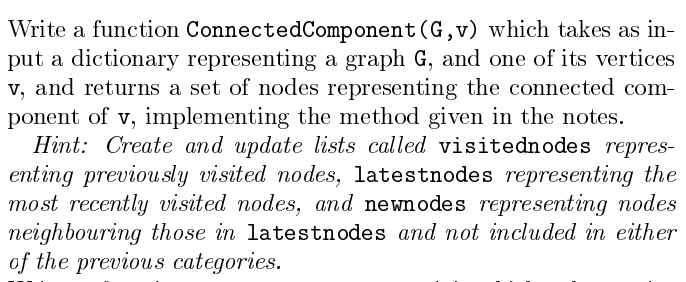 Write a function ConnectedComponent (G,v) which takes as in-
put a dictionary representing a graph G, and one of its vertices
v, and returns a set of nodes representing the connected com-
ponent of v, implementing the method given in the notes.
Hint: Create and update lists called visitednodes repres-
enting previously visited nodes, latestnodes representing the
most recently visited nodes, and newnodes representing nodes
neighbouring those in latestnodes and not included in either
of the previous categories.