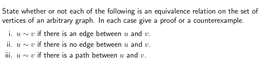 State whether or not each of the following is an equivalence relation on the set of
vertices of an arbitrary graph. In each case give a proof or a counterexample.
i. uv if there is an edge between u and v.
ii. uv if there is no edge between u and v.
iii. uv if there is a path between u and v.