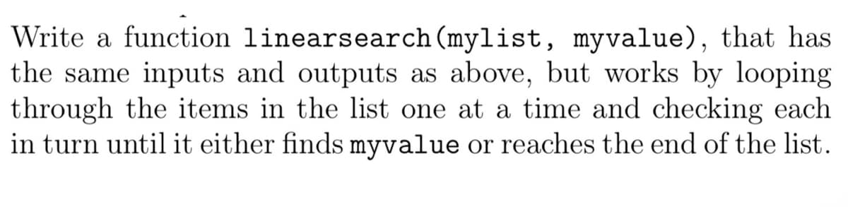 Write a function linearsearch (mylist, myvalue), that has
the same inputs and outputs as above, but works by looping
through the items in the list one at a time and checking each
in turn until it either finds myvalue or reaches the end of the list.
