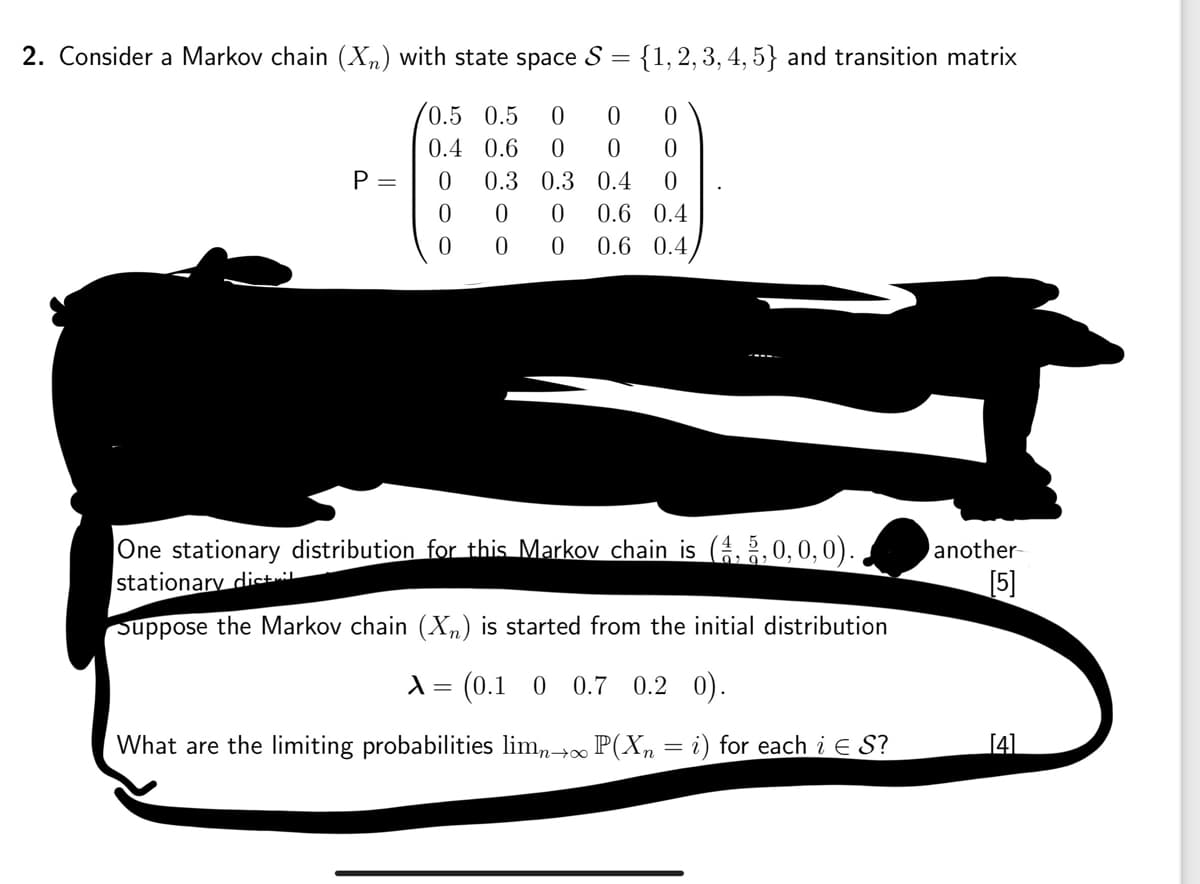 2. Consider a Markov chain (✗n) with state space S
=
{1, 2, 3, 4, 5} and transition matrix
0.5 0.5 0
0
0
0.4 0.6 0
0
0
P =
0
0.3 0.3
0.4 0
0
0 0
0.6 0.4
0
0
0 0.6 0.4
One stationary distribution for this Markov chain is (4, 5,0,0,0).
stationary distil
Suppose the Markov chain (✗n) is started from the initial distribution
λ = (0.1 0 0.7 0.2 0).
What are the limiting probabilities lim→∞ P(X = i) for each i Є S?
another
[5]
[4]