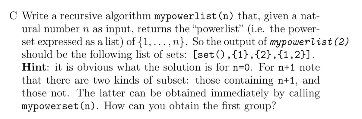 C Write a recursive algorithm mypowerlist (n) that, given a nat-
ural number n as input, returns the "powerlist" (i.e. the power-
set expressed as a list) of {1, ...,n}. So the output of mypowerlist (2)
should be the following list of sets: [set(),{1},{2}, {1,2}].
Hint: it is obvious what the solution is for n=0. For n+1 note
that there are two kinds of subset: those containing n+1, and
those not. The latter can be obtained immediately by calling
mypowerset (n). How can you obtain the first group?