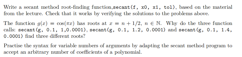Write a secant method root-finding function, secant (f, x0, x1, tol), based on the material
from the lecture. Check that it works by verifying the solutions to the problems above.
=
The function g(x) cos (x) has roots at x = n + 1/2, ne N. Why do the three function
calls: secant (g, 0.1, 1,0.0001), secant (g, 0.1, 1.2, 0.0001) and secant (g, 0.1, 1.4,
0.0001) find three different roots?
Practise the syntax for variable numbers of arguments by adapting the secant method program to
accept an arbitrary number of coefficients of a polynomial.
