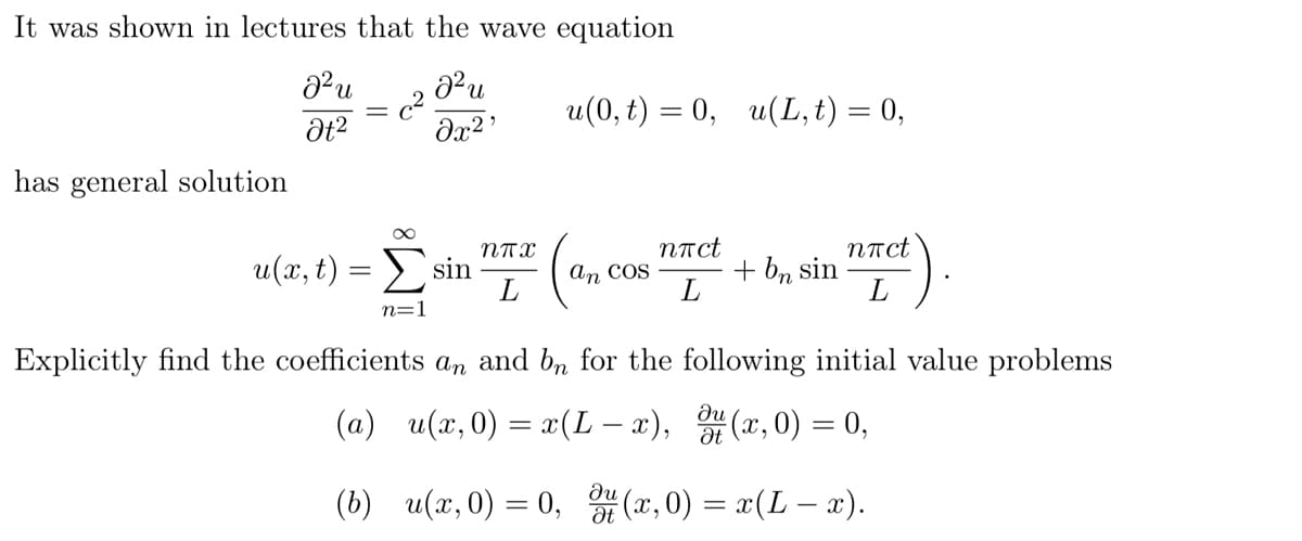 It was shown in lectures that the wave equation
22 и
Ət²
a² u
u(0,t) = 0, u(L,t) = 0,
8x2'
has general solution
∞
u(x,t) = Σ sin
n=1
ППХ
L
(a
nπct
nπct
an COS
+ bn sin
L
L
Explicitly find the coefficients an and bn for the following initial value problems
ди
(a) u(x, 0) = x(L-x), u(x, 0) = 0,
ди
Ət
(b) u(x, 0) = 0, (x, 0) = x(L − x).