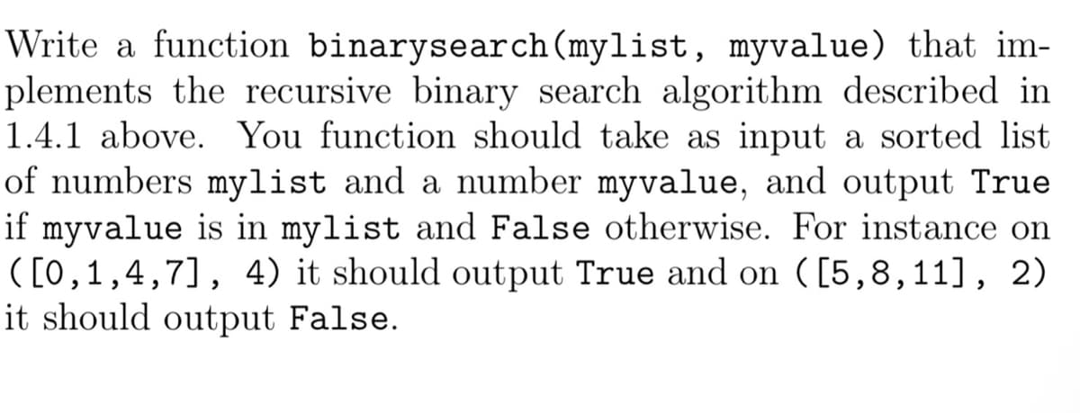 Write a function binarysearch (mylist, myvalue) that im-
plements the recursive binary search algorithm described in
1.4.1 above. You function should take as input a sorted list
of numbers mylist and a number myvalue, and output True
if myvalue is in mylist and False otherwise. For instance on
([0,1,4,7], 4) it should output True and on ([5,8,11], 2)
it should output False.