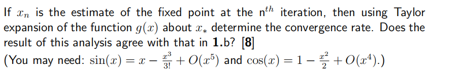 If x is the estimate of the fixed point at the nth iteration, then using Taylor
expansion of the function g(x) about x* determine the convergence rate. Does the
result of this analysis agree with that in 1.b? [8]
23
3!
(You may need: sin(x) = x − 3¾³ + O(x³) and cos(x) = 1 − 22² + O(x4).)
-
-