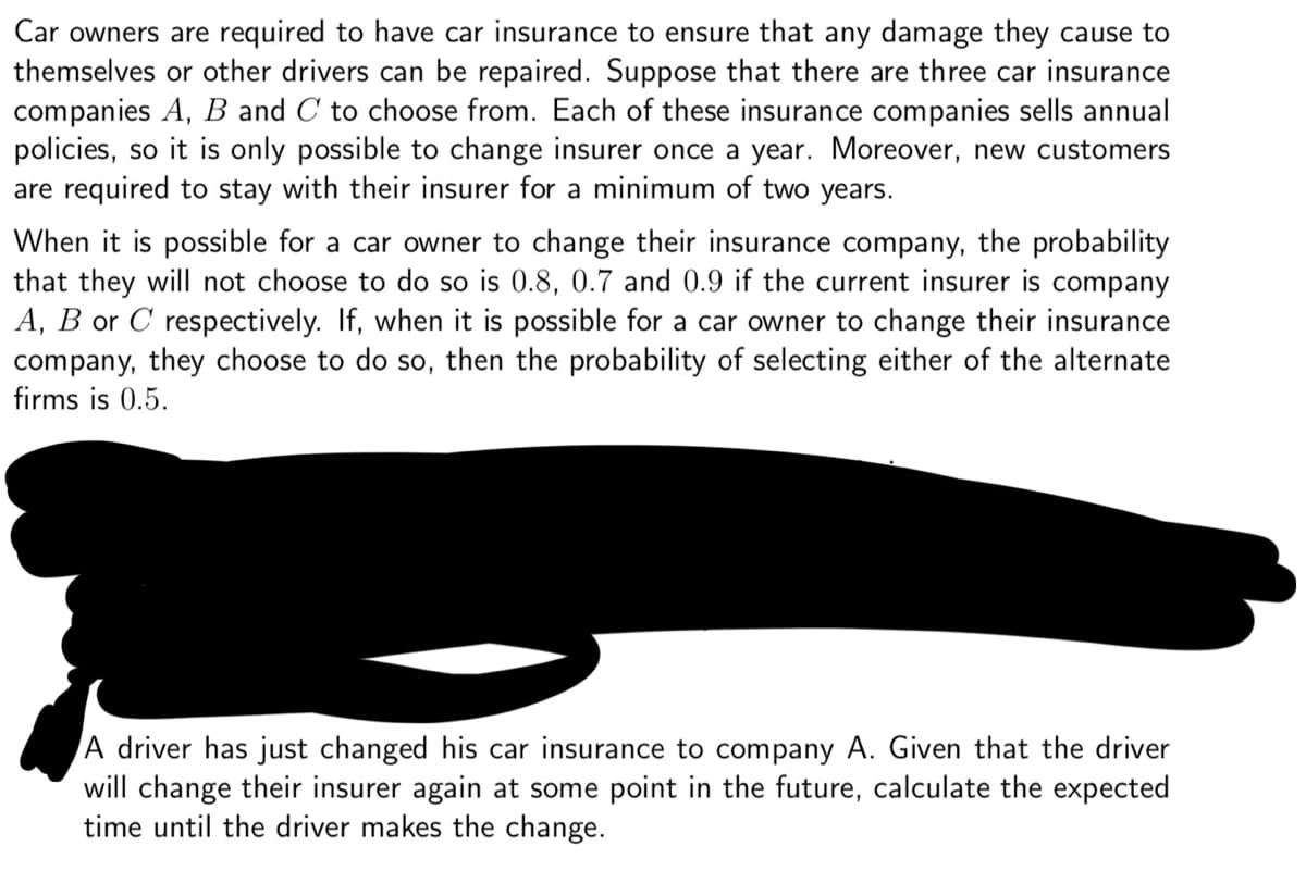 Car owners are required to have car insurance to ensure that any damage they cause to
themselves or other drivers can be repaired. Suppose that there are three car insurance
companies A, B and C to choose from. Each of these insurance companies sells annual
policies, so it is only possible to change insurer once a year. Moreover, new customers
are required to stay with their insurer for a minimum of two years.
When it is possible for a car owner to change their insurance company, the probability
that they will not choose to do so is 0.8, 0.7 and 0.9 if the current insurer is company
A, B or C respectively. If, when it is possible for a car owner to change their insurance
company, they choose to do so, then the probability of selecting either of the alternate
firms is 0.5.
A driver has just changed his car insurance to company A. Given that the driver
will change their insurer again at some point in the future, calculate the expected
time until the driver makes the change.