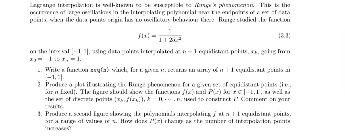 Lagrange interpolation is well-known to be susceptible to Runge's phenomenon. This is the
occurrence of large oscillations in the interpolating polynomial near the endpoints of a set of data
points, when the data points origin has no oscillatory behaviour there. Runge studied the function
f(x)
1
1+25x2
(3.3)
on the interval [−1, 1], using data points interpolated at n + 1 equidistant points, xk, going from
xo 1 to xn = 1.
1. Write a function xeq(n) which, for a given n, returns an array of n + 1 equidistant points in
[−1,1].
2. Produce a plot illustrating the Runge phenomenon for a given set of equidistant points (i.e.,
for n fixed). The figure should show the functions f(x) and P(x) for x = [−1,1], as well as
the set of discrete points (xk, f(x)), k = 0,...,n, used to construct P. Comment on your
results.
3. Produce a second figure showing the polynomials interpolating f at n + 1 equidistant points,
for a range of values of n. How does P(x) change as the number of interpolation points
increases?