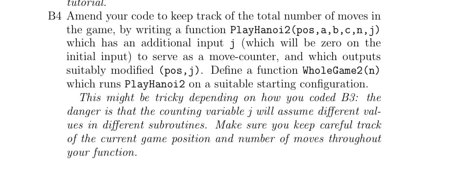 tutorial.
B4 Amend your code to keep track of the total number of moves in
the game, by writing a function PlayHanoi2 (pos, a, b, c,n, j)
which has an additional input j (which will be zero on the
initial input) to serve as a move-counter, and which outputs
suitably modified (pos, j). Define a function WholeGame2 (n)
which runs PlayHanoi2 on a suitable starting configuration.
This might be tricky depending on how you coded B3: the
danger is that the counting variable j will assume different val-
ues in different subroutines. Make sure you keep careful track
of the current game position and number of moves throughout
your function.