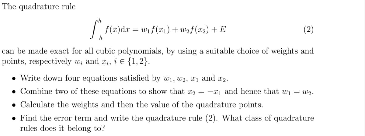 The quadrature rule
[”, f(x)dx = w₁ f(x1) +w2f(x2) + E
(2)
-h
can be made exact for all cubic polynomials, by using a suitable choice of weights and
points, respectively w₁ and xi, i = {1,2}.
• Write down four equations satisfied by w₁, W2, x1 and x2.
Combine two of these equations to show that x2 = -x₁ and hence that w₁ = w2.
• Calculate the weights and then the value of the quadrature points.
• Find the error term and write the quadrature rule (2). What class of quadrature
rules does it belong to?