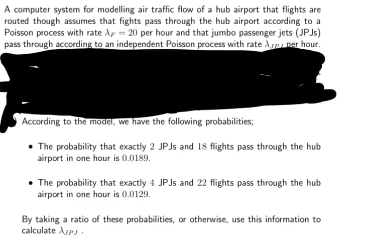 A computer system for modelling air traffic flow of a hub airport that flights are
routed though assumes that fights pass through the hub airport according to a
Poisson process with rate A = 20 per hour and that jumbo passenger jets (JPJs)
pass through according to an independent Poisson process with rate App per hour.
According to the model, we have the following probabilities;
• The probability that exactly 2 JPJs and 18 flights pass through the hub
airport in one hour is 0.0189.
The probability that exactly 4 JPJs and 22 flights pass through the hub
airport in one hour is 0.0129.
By taking a ratio of these probabilities, or otherwise, use this information to
calculate XjPj