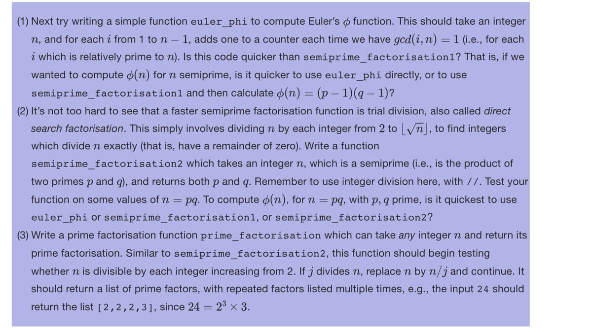 (1) Next try writing a simple function euler_phi to compute Euler's function. This should take an integer
n, and for each i from 1 to n − 1, adds one to a counter each time we have gcd(i, n) = 1 (i.e., for each
i which is relatively prime to n). Is this code quicker than semiprime_factorisation1? That is, if we
wanted to compute (n) for n semiprime, is it quicker to use euler_phi directly, or to use
semiprime_factorisation and then calculate (n) = (p − 1)(q − 1)?
(2) It's not too hard to see that a faster semiprime factorisation function is trial division, also called direct
search factorisation. This simply involves dividing n by each integer from 2 to [√n], to find integers
which divide n exactly (that is, have a remainder of zero). Write a function
semiprime_factorisation2 which takes an integer n, which is a semiprime (i.e., is the product of
two primes p and q), and returns both p and q. Remember to use integer division here, with //. Test your
function on some values of n = pq. To compute (n), for n = pq, with p, q prime, is it quickest to use
euler_phi or semiprime_factorisation1, or semiprime_factorisation2?
(3) Write a prime factorisation function prime_factorisation which can take any integer n and return its
prime factorisation. Similar to semiprime_factorisation2, this function should begin testing
whether n is divisible by each integer increasing from 2. If j divides n, replace n by n/j and continue. It
should return a list of prime factors, with repeated factors listed multiple times, e.g., the input 24 should
return the list [2,2,2,3], since 24 = 2³ × 3.