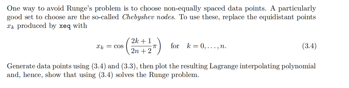 One way to avoid Runge's problem is to choose non-equally spaced data points. A particularly
good set to choose are the so-called Chebyshev nodes. To use these, replace the equidistant points
xk produced by xeq
with
xk = COS
2k+1
2n+2
for k=0,..., n.
(3.4)
Generate data points using (3.4) and (3.3), then plot the resulting Lagrange interpolating polynomial
and, hence, show that using (3.4) solves the Runge problem.
