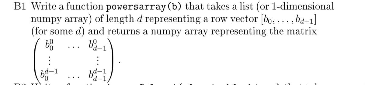 B1 Write a function powers array (b) that takes a list (or 1-dimensional
numpy array) of length d representing a row vector [bo, ...,ba-1]
(for some d) and returns a numpy array representing the matrix
bo
fd-1
ТТТ
60
d-1
:
d-1