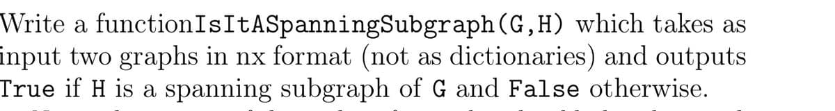 Write a functionIsItASpanningSubgraph (G,H) which takes as
input two graphs in nx format (not as dictionaries) and outputs
True if H is a spanning subgraph of G and False otherwise.