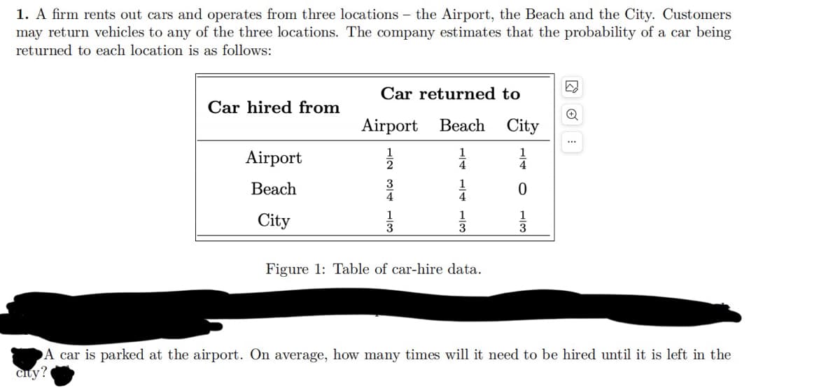 1. A firm rents out cars and operates from three locations - the Airport, the Beach and the City. Customers
may return vehicles to any of the three locations. The company estimates that the probability of a car being
returned to each location is as follows:
☑
Car returned to
Car hired from
Airport Beach City
...
Airport
4
3
1
Beach
0
4
4
1
City
3
3
3
Figure 1: Table of car-hire data.
A car is parked at the airport. On average, how many times will it need to be hired until it is left in the
City?