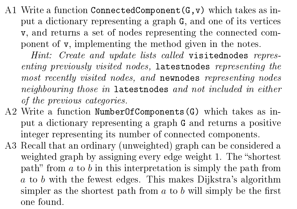 A1 Write a function Connected Component (G,v) which takes as in-
put a dictionary representing a graph G, and one of its vertices
v, and returns a set of nodes representing the connected com-
ponent of v, implementing the method given in the notes.
Hint: Create and update lists called visitednodes repres-
enting previously visited nodes, latestnodes representing the
most recently visited nodes, and newnodes representing nodes
neighbouring those in latestnodes and not included in either
of the previous categories.
A2 Write a function NumberOfComponents (G) which takes as in-
put a dictionary representing a graph G and returns a positive
integer representing its number of connected components.
A3 Recall that an ordinary (unweighted) graph can be considered a
weighted graph by assigning every edge weight 1. The "shortest
path" from a to b in this interpretation is simply the path from
a to b with the fewest edges. This makes Dijkstra's algorithm
simpler as the shortest path from a to b will simply be the first
one found.