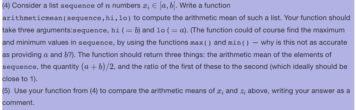 (4) Consider a list sequence of n numbers x; € [a, b]. Write a function
arithmeticmean (sequence, hi,lo) to compute the arithmetic mean of such a list. Your function should
take three arguments:sequence, hi ( = b) and 1o ( = a). (The function could of course find the maximum
and minimum values in sequence, by using the functions max () and min() why is this not as accurate
as providing a and b?). The function should return three things: the arithmetic mean of the elements of
sequence, the quantity (a + b)/2, and the ratio of the first of these to the second (which ideally should be
close to 1).
(5) Use your function from (4) to compare the arithmetic means of x; and z; above, writing your answer as a
comment.
