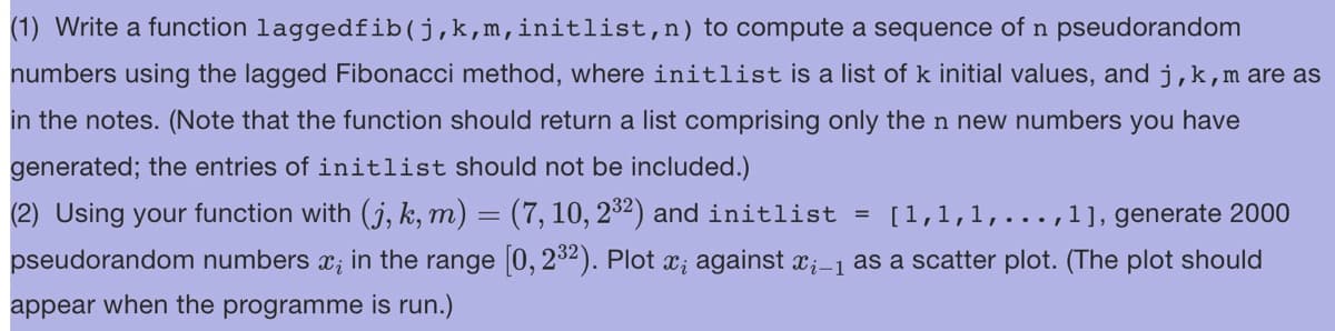 (1) Write a function laggedfib(j,k,m,initlist, n) to compute a sequence of n pseudorandom
numbers using the lagged Fibonacci method, where initlist is a list of k initial values, and j, k, m are as
in the notes. (Note that the function should return a list comprising only the n new numbers you have
generated; the entries of initlist should not be included.)
(2) Using your function with (j, k, m) = (7, 10, 2³²) and initlist [1,1,1,..., 1], generate 2000
pseudorandom numbers x; in the range [0, 2³2). Plot x; against ï¿–1 as a scatter plot. (The plot should
appear when the programme is run.)
=