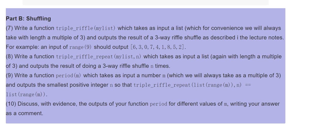Part B: Shuffling
(7) Write a function triple_riffle (mylist) which takes as input a list (which for convenience we will always
take with length a multiple of 3) and outputs the result of a 3-way riffle shuffle as described i the lecture notes.
For example: an input of range (9) should output [6, 3, 0, 7, 4, 1, 8, 5, 2].
(8) Write a function triple_riffle_repeat (mylist, n) which takes as input a list (again with length a multiple
of 3) and outputs the result of doing a 3-way riffle shuffle n times.
(9) Write a function period (m) which takes as input a number m (which we will always take as a multiple of 3)
and outputs the smallest positive integer n so that triple_riffle_repeat (list (range (m)), n)
list (range (m)).
(10) Discuss, with evidence, the outputs of your function period for different values of m, writing your answer
as a comment.