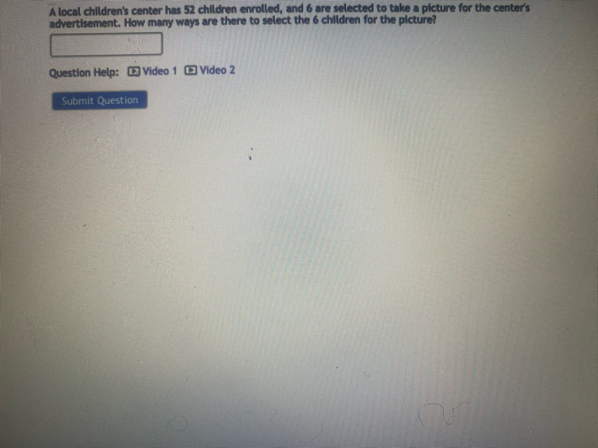 A local children's center has 52 children enrolled, and 6 are selected to take a picture for the center's
advertisement. How many ways are there to select the 6 children for the picture?
Question Help: Video 1 Video 2
Submit Question