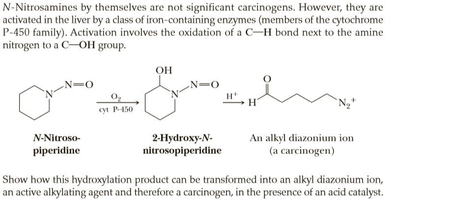 N-Nitrosamines by themselves are not significant carcinogens. However, they are
activated in the liver by a class of iron-containing enzymes (members of the cytochrome
P-450 family). Activation involves the oxidation of a C-H bond next to the amine
nitrogen to a C-OH group.
OH
ОН
N=0
N=O
Og
'N-
H+
H
N,+
cyt P-450
N-Nitroso-
2-Нydroxy-N-
nitrosopiperidine
An alkyl diazonium ion
piperidine
(a carcinogen)
Show how this hydroxylation product can be transformed into an alkyl diazonium ion,
an active alkylating agent and therefore a carcinogen, in the presence of an acid catalyst.
