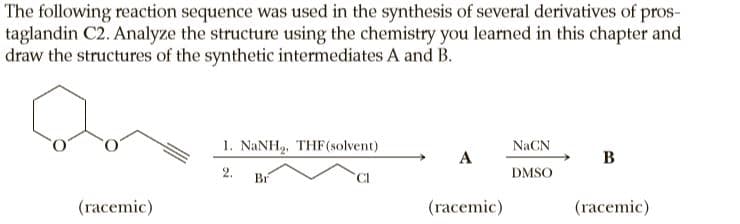 The following reaction sequence was used in the synthesis of several derivatives of pros-
taglandin C2. Analyze the structure using the chemistry you learned in this chapter and
draw the structures of the synthetic intermediates A and B.
1. NANH, THF(solvent)
NaCN
A
В
2.
Br
CI
DMSO
(racemic)
(racemic)
(racemic)
