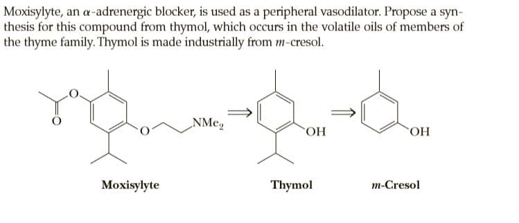 Moxisylyte, an a-adrenergic blocker, is used as a peripheral vasodilator. Propose a syn-
thesis for this compound from thymol, which occurs in the volatile oils of members of
the thyme family. Thymol is made industrially from m-cresol.
NMe,
OH
Moxisylyte
Thymol
m-Cresol
