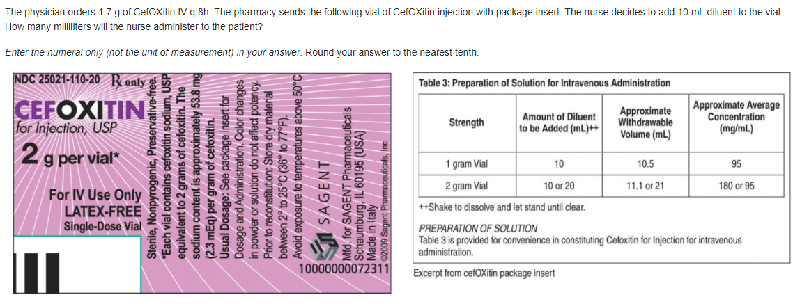 The physician orders 1.7 g of CefOXitin IV q.8h. The pharmacy sends the following vial of CefOXitin injection with package insert. The nurse decides to add 10 mL diluent to the vial.
How many milliliters will the nurse administer to the patient?
Enter the numeral only (not the unit of measurement) in your answer. Round your answer to the nearest tenth.
NDC 25021-110-20 Ronly
Table 3: Preparation of Solution for Intravenous Administration
CEFOXITIN
for Injection, USP
Amount of Diluent
to be Added (mL)++
Approximate
withdrawable
Volume (mL)
Approximate Average
Concentration
(mg/mL)
Strength
2g per vial*
1 gram Vial
10
10.5
95
2 gram Vial
10 or 20
11.1 or 21
180 or 95
For IV Use Only
LATEX-FREE
Single-Dose Vial
++Shake to dissolve and let stand until clear.
PREPARATION OF SOLUTION
Table 3 is provided for convenience in constituting Cefoxitin for Injection for intravenous
administration.
10000000072311
Excerpt from cefOXitin package insert
Sterile, Nonpyrogenic, Preservative-free.
*Each vial contains cefoxitin sodium, USP
equivalent to 2 grams of cefoxitin. The
sodium content is approximately 53.8 mg
(2.3 mEq) per gram of cefoxitin.
Usual Dosage: See package insert for
Dosage and Administration. Color changes
in powder or solution do not affect potency.
Prior to reconstitution: Store dry material
between 2° to 25°C (36° to 77°F).
Sure to temperatures above 50°C
Mfd. for SAGENT Pharmaceuticals
Schaumburg, IL 60195 (USA)
W Made in Italy||||.
©2009 Sagent Pharmaceulicals, Inc
