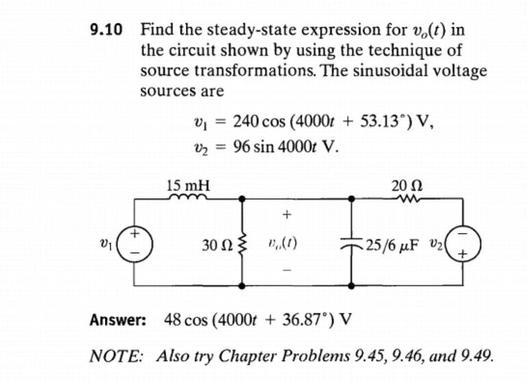 9.10
Find the steady-state expression for vo(t) in
the circuit shown by using the technique of
source transformations. The sinusoidal voltage
sources are
240 cos (4000t + 53.13°) V,
VI
V2 96 sin 4000t V.
=
15 mH
+
302 ≤ 1,(1)
-
20 Ω
25/6 μF V₂( +
Answer: 48 cos (4000t + 36.87°) V
NOTE: Also try Chapter Problems 9.45, 9.46, and 9.49.