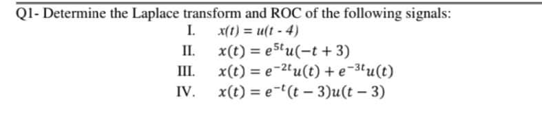 Ql- Determine the Laplace transform and ROC of the following signals:
I.
x(t) = e5tu(-t + 3)
x(t) = e-2'u(t) +e-3'u(t)
x(t) = e-(t – 3)u(t – 3)
x(t) = u(t-4)
%3D
II.
%3D
III.
IV.
