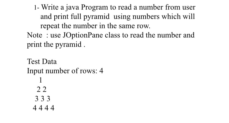 1- Write a java Program to read a number from user
and print full pyramid using numbers which will
repeat the number in the same row.
Note : use JOptionPane class to read the number and
print the pyramid .
Test Data
Input number of rows: 4
1
22
3 33
4444
