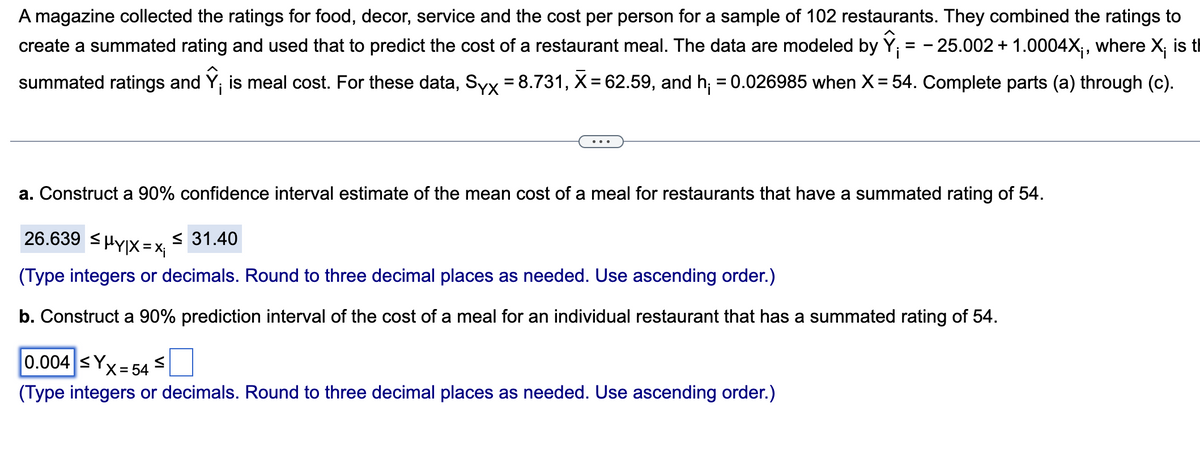 A magazine collected the ratings for food, decor, service and the cost per person for a sample of 102 restaurants. They combined the ratings to
create a summated rating and used that to predict the cost of a restaurant meal. The data are modeled by Y = -25.002 + 1.0004X;, where X; is t
summated ratings and Ỹ; is meal cost. For these data, Syx = 8.731, X = 62.59, and h₁ = 0.026985 when X = 54. Complete parts (a) through (c).
a. Construct a 90% confidence interval estimate of the mean cost of a meal for restaurants that have a summated rating of 54.
26.639 ≤HY|X=Xi
(Type integers or decimals. Round to three decimal places as needed. Use ascending order.)
b. Construct a 90% prediction interval of the cost of a meal for an individual restaurant that has a summated rating of 54.
0.004 ≤Yx
≤ 31.40
X = 54
(Type integers or decimals. Round to three decimal places as needed. Use ascending order.)