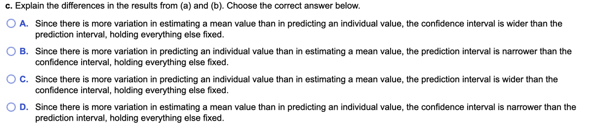 c. Explain the differences in the results from (a) and (b). Choose the correct answer below.
O A. Since there is more variation in estimating a mean value than in predicting an individual value, the confidence interval is wider than the
prediction interval, holding everything else fixed.
B. Since there is more variation in predicting an individual value than in estimating a mean value, the prediction interval is narrower than the
confidence interval, holding everything else fixed.
OC. Since there is more variation in predicting an individual value than in estimating a mean value, the prediction interval is wider than the
confidence interval, holding everything else fixed.
D. Since there is more variation in estimating a mean value than in predicting an individual value, the confidence interval is narrower than the
prediction interval, holding everything else fixed.