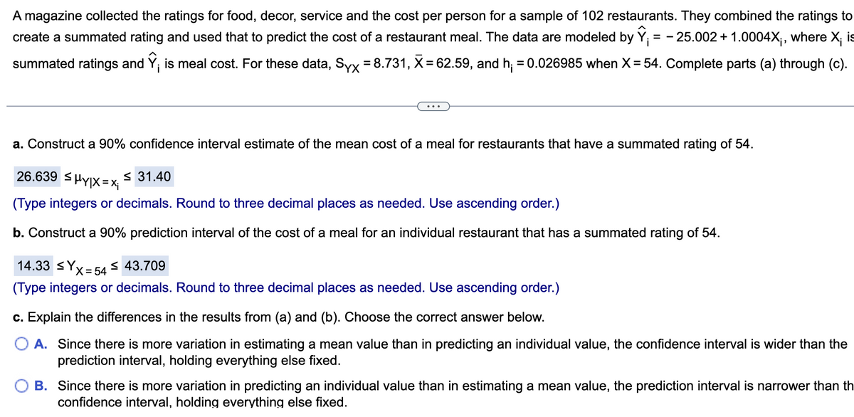 A magazine collected the ratings for food, decor, service and the cost per person for a sample of 102 restaurants. They combined the ratings to
create a summated rating and used that to predict the cost of a restaurant meal. The data are modeled by Ỹ; = -25.002 + 1.0004X₁, where X¡ is
summated ratings and Ŷ¡ is meal cost. For these data, Syx = 8.731, X = 62.59, and h₁ = 0.026985 when X= 54. Complete parts (a) through (c).
a. Construct a 90% confidence interval estimate of the mean cost of a meal for restaurants that have a summated rating of 54.
26.639 HY|X=Xj
<31.40
(Type integers or decimals. Round to three decimal places as needed. Use ascending order.)
b. Construct a 90% prediction interval of the cost of a meal for an individual restaurant that has a summated rating of 54.
14.33 ≤Yx=54 ≤ 43.709
s
(Type integers or decimals. Round to three decimal places as needed. Use ascending order.)
c. Explain the differences in the results from (a) and (b). Choose the correct answer below.
O A. Since there is more variation in estimating a mean value than in predicting an individual value, the confidence interval is wider than the
prediction interval, holding everything else fixed.
B. Since there is more variation in predicting an individual value than in estimating a mean value, the prediction interval is narrower than th
confidence interval, holding everything else fixed.
