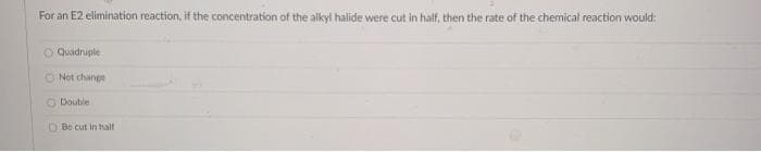 For an E2 elimination reaction, if the concentration of the alkyl halide were cut in half, then the rate of the chemical reaction would:
O Quadruple
O Not change
O Doutle
O Be cut in halt
