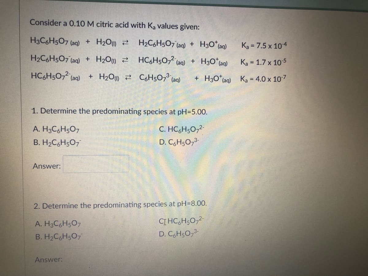 Consider a 0.10 M citric acid with Ka values given:
H3C6H5O7 (aq) + H₂O(1)
H₂C6H5O7 (aq) +
H3O* (aq)
H₂C6H5O7 (aq) + H₂O(1)
HC6H5072 (aq) +
H3O+ (aq)
HC6H507² (aq) + H₂O
C6H507³ (aq) + H30* (aq)
1. Determine the predominating species at pH=5.00.
A. H3C6H5O7
C. HC6H5O7²-
B. H₂C6H5O7
D. C₂H5O7³-
Answer:
2. Determine the predominating species at pH=8.00.
A. H3C6H5O7
CIHC₂H5O7²-
D. C6H5O7³-
B. H₂C6H5O7
Answer:
Ka = 7.5 x 10-4
Ka = 1.7 x 10-5
Ka = 4.0 x 10-7