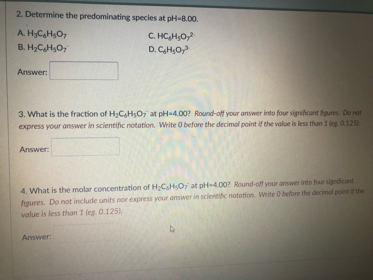 2. Determine the predominating species at pH-8.00.
A. H3C6H5O7
C. HC₂H5O7²-
D. C₂H5O7³-
B. H₂C6H5O7
Answer:
3. What is the fraction of H₂C6H5O7 at pH=4.00? Round-off your answer into four significant figures. Do not
express your answer in scientific notation. Write 0 before the decimal point if the value is less than 1 (eg. 0.125).
Answer:
4. What is the molar concentration of H₂C6H5O7 at pH=4.00? Round-off your answer into four significant
figures. Do not include units nor express your answer in scientific notation. Write 0 before the decimal point if the
value is less than 1 (eg. 0.125).
Answer:
4