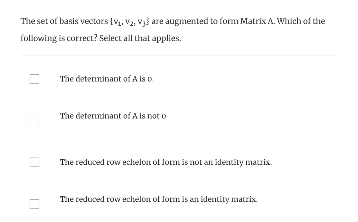 The set of basis vectors {V₁, V₂, V3} are augmented to form Matrix A. Which of the
following is correct? Select all that applies.
The determinant of A is 0.
The determinant of A is not o
The reduced row echelon of form is not an identity matrix.
The reduced row echelon of form is an identity matrix.
