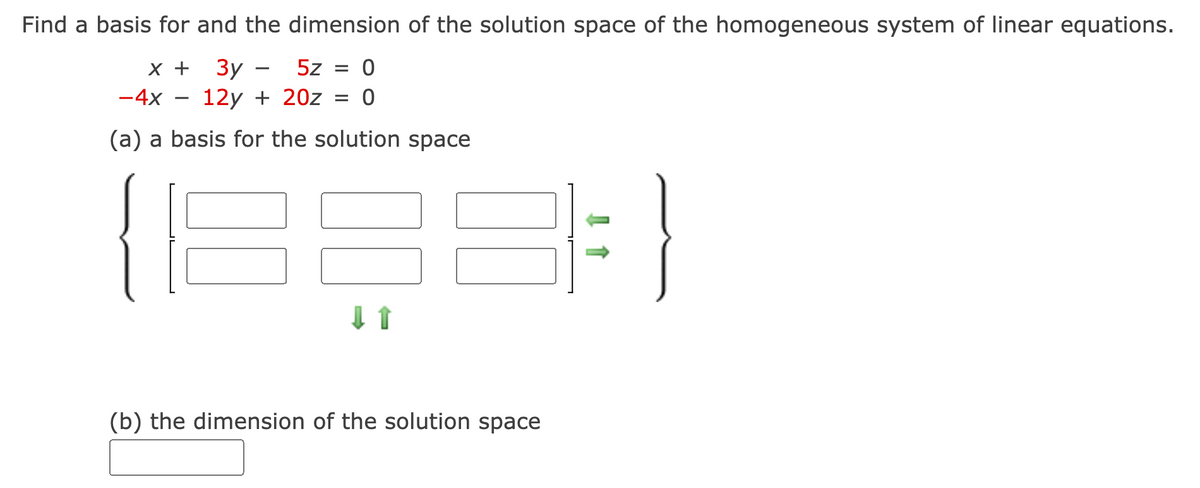 Find a basis for and the dimension of the solution space of the homogeneous system of linear equations.
x + 3y - 5z = 0
-4x 12y + 20z = 0
(a) a basis for the solution space
↓ ↑
(b) the dimension of the solution space