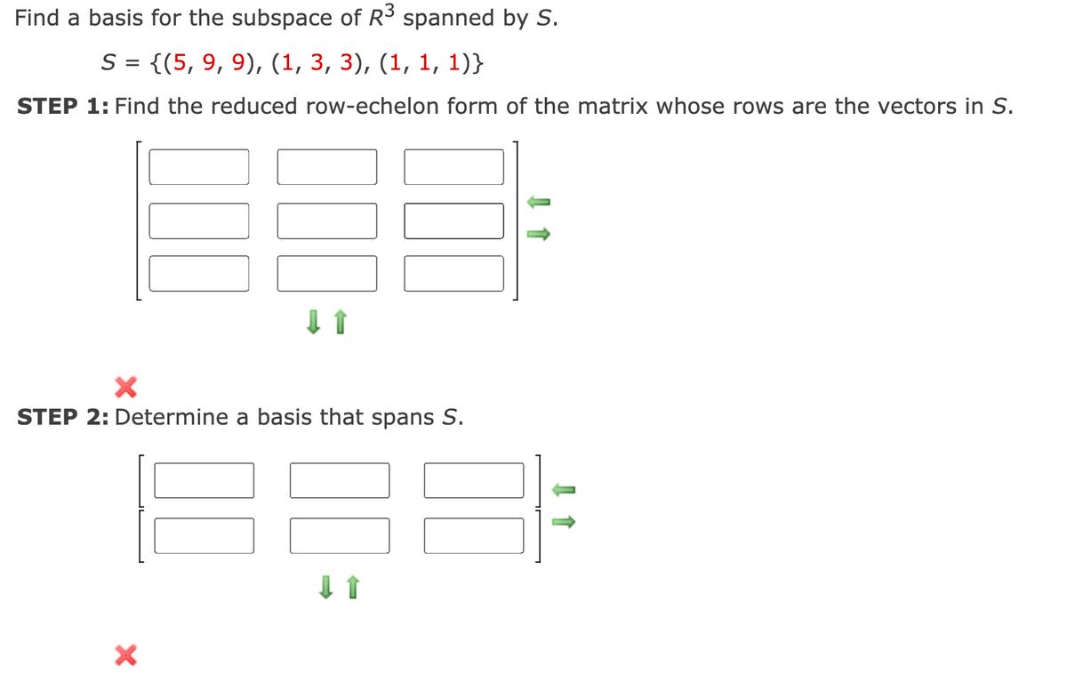Find a basis for the subspace of R³ spanned by S.
S = {(5, 9, 9), (1, 3, 3), (1, 1, 1)}
STEP 1: Find the reduced row-echelon form of the matrix whose rows are the vectors in S.
X
STEP 2: Determine a basis that spans S.