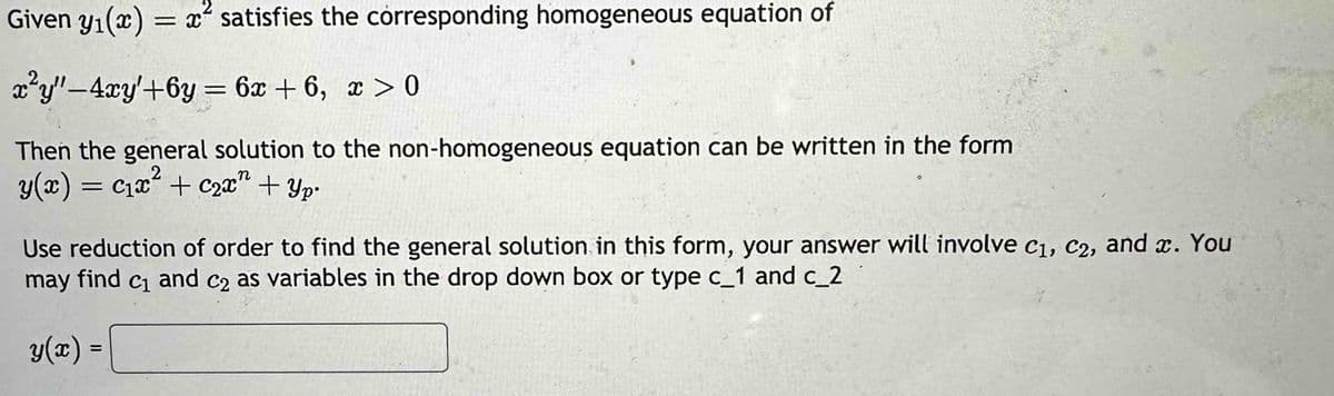 Given yı(x)
=
x satisfies the corresponding homogeneous equation of
x²y"-4xy'+6y=6x+6, x>0
Then the general solution to the non-homogeneous equation can be written in the form
n
y(x) = c₁x² + C2x + Yp
==
Use reduction of order to find the general solution in this form, your answer will involve C1, C2, and x. You
may find c₁ and c₂ as variables in the drop down box or type c_1 and c_2
y(x) =