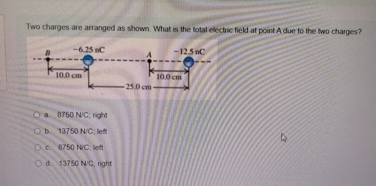 Two charges are arranged as shown. What is the total electric field at point A due to the two charges?
-6.25 nC
-12.5nC
10.0 cm
10.0 cm
25.0 cm
la
8750 N/C, right
13750 N/C: left
8750 N/C. left
d.
13750 N/C: right
