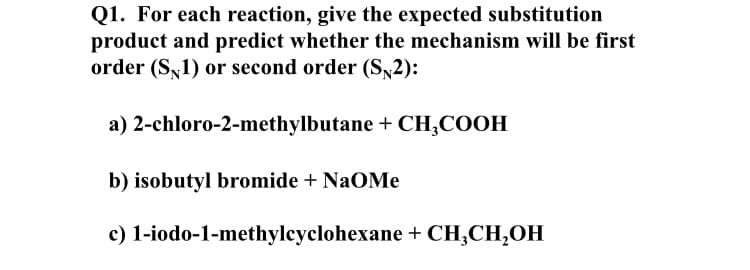 Q1. For each reaction, give the expected substitution
product and predict whether the mechanism will be first
order (S,1) or second order (S,2):
a) 2-chloro-2-methylbutane + CH,COOH
b) isobutyl bromide + NaOMe
c) 1-iodo-1-methylcyclohexane + CH;CH,OH
