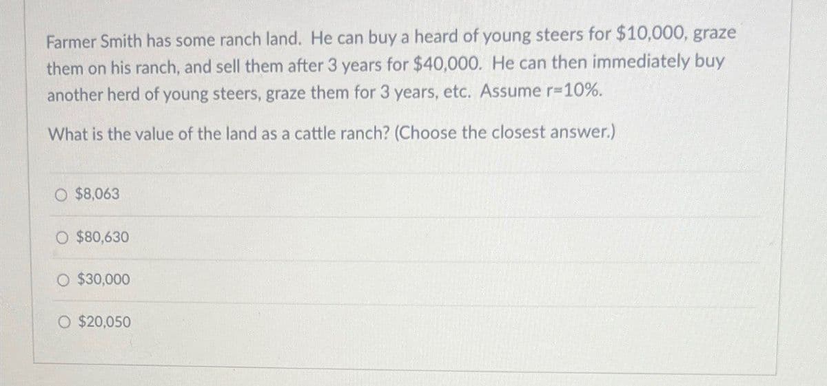 Farmer Smith has some ranch land. He can buy a heard of young steers for $10,000, graze
them on his ranch, and sell them after 3 years for $40,000. He can then immediately buy
another herd of young steers, graze them for 3 years, etc. Assume r=10%.
What is the value of the land as a cattle ranch? (Choose the closest answer.)
$8,063
$80,630
O $30,000
O $20,050
